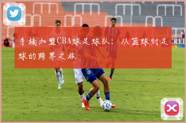 李楠加盟CBA球足球队：从篮球到足球的跨界之旅