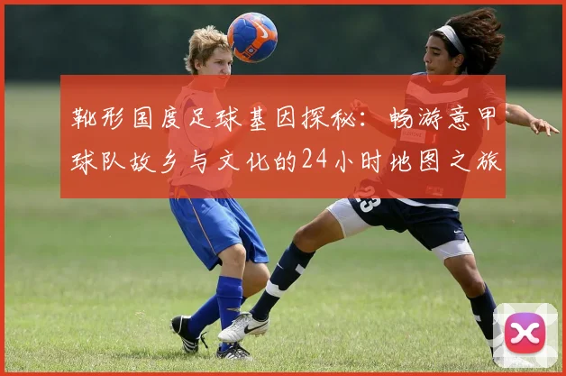 靴形国度足球基因探秘：畅游意甲球队故乡与文化的24小时地图之旅