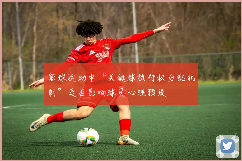 篮球运动中“关键球执行权分配机制”是否影响球员心理预设