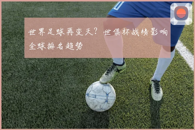 世界足球再变天？世俱杯战绩影响全球排名趋势