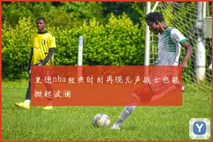 里德nba经典时刻再现无声战士也能掀起波澜