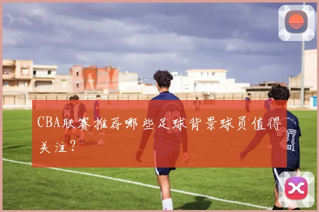 CBA联赛推荐哪些足球背景球员值得关注？