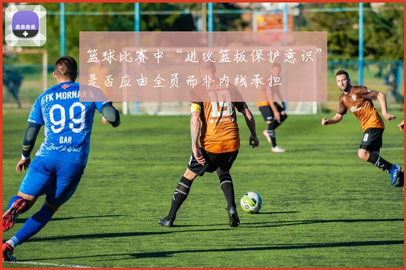篮球比赛中“进攻篮板保护意识”是否应由全员而非内线承担